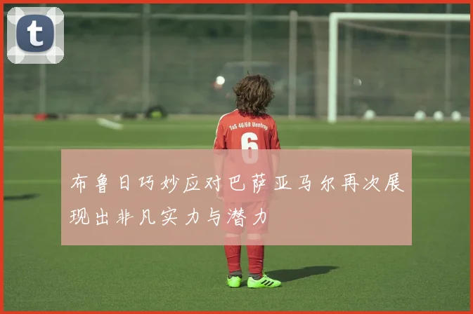布鲁日巧妙应对巴萨亚马尔再次展现出非凡实力与潜力