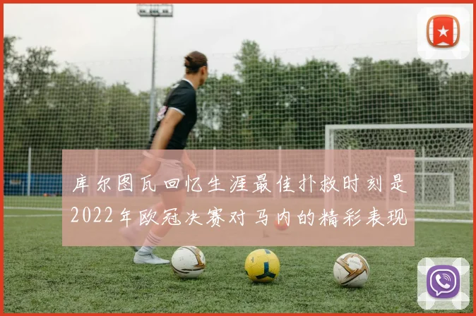 库尔图瓦回忆生涯最佳扑救时刻是2022年欧冠决赛对马内的精彩表现