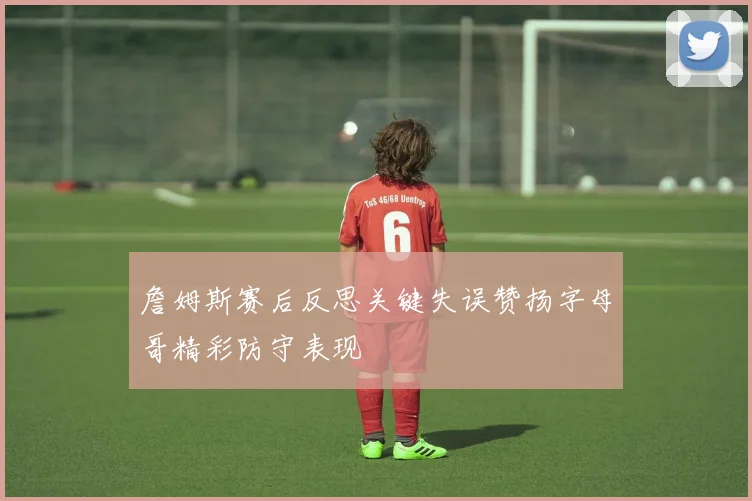 詹姆斯赛后反思关键失误赞扬字母哥精彩防守表现