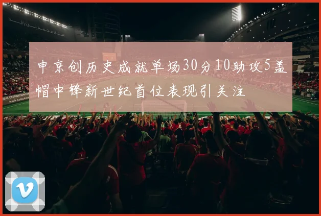 申京创历史成就单场30分10助攻5盖帽中锋新世纪首位表现引关注
