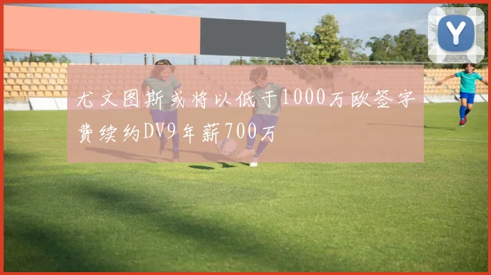尤文图斯或将以低于1000万欧签字费续约DV9年薪700万