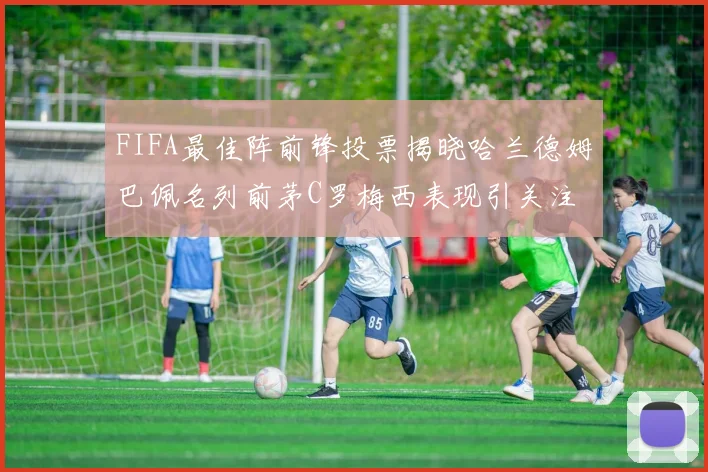 FIFA最佳阵前锋投票揭晓哈兰德姆巴佩名列前茅C罗梅西表现引关注