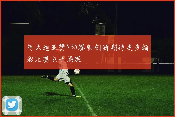阿夫迪亚赞NBA赛制创新期待更多精彩比赛点子涌现