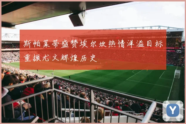 斯帕莱蒂盛赞埃尔坎热情洋溢目标重振尤文辉煌历史