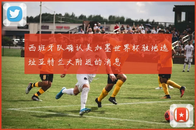 西班牙队确认美加墨世界杯驻地选址亚特兰大附近的消息