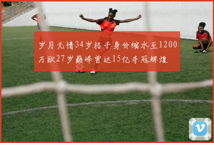 岁月无情34岁格子身价缩水至1200万欧27岁巅峰曾达15亿夺冠辉煌