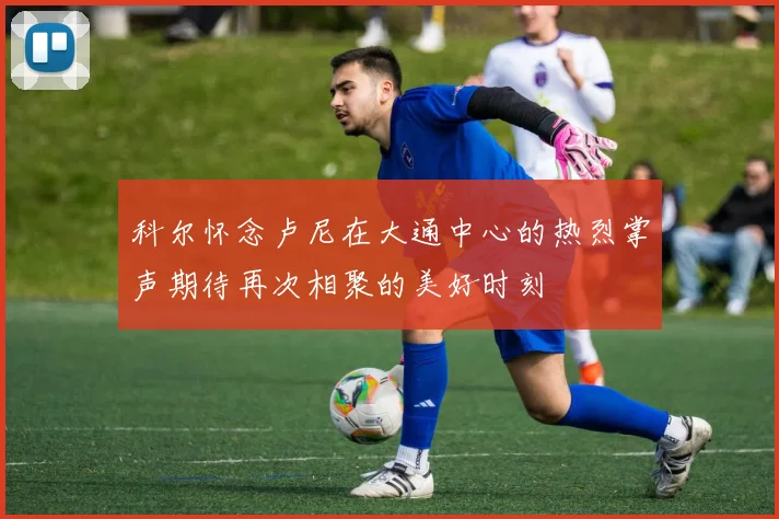 科尔怀念卢尼在大通中心的热烈掌声期待再次相聚的美好时刻
