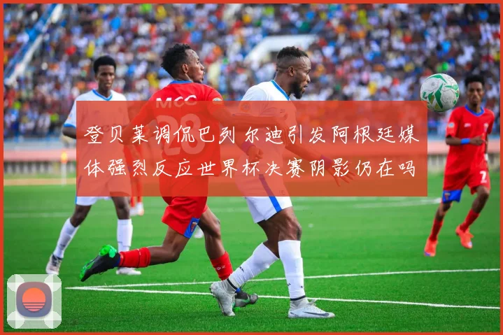 登贝莱调侃巴列尔迪引发阿根廷媒体强烈反应世界杯决赛阴影仍在吗