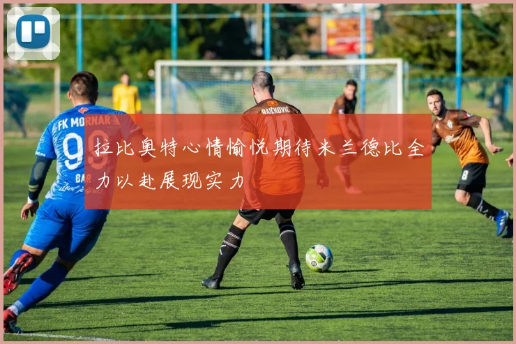拉比奥特心情愉悦期待米兰德比全力以赴展现实力