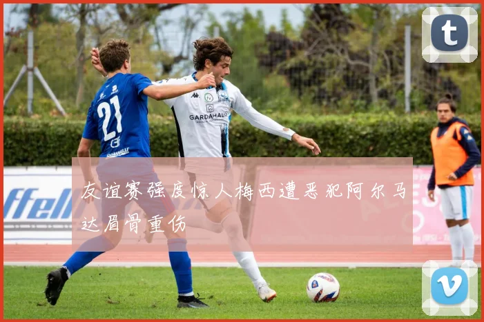 友谊赛强度惊人梅西遭恶犯阿尔马达眉骨重伤