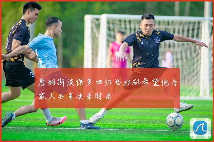 詹姆斯谈保罗回归洛杉矶希望他与家人共享快乐时光