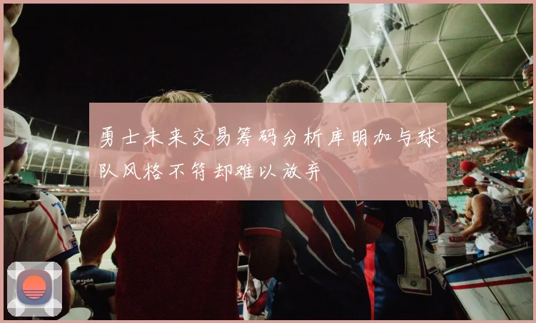 勇士未来交易筹码分析库明加与球队风格不符却难以放弃