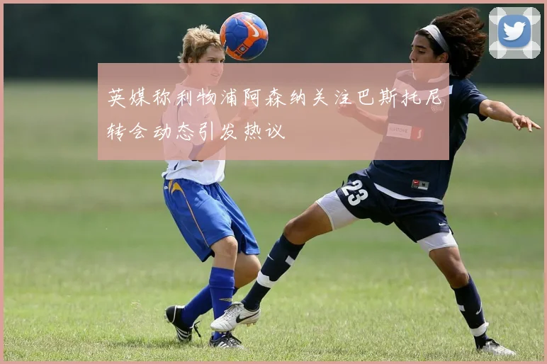 英媒称利物浦阿森纳关注巴斯托尼转会动态引发热议