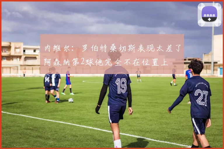 内维尔：罗伯特桑切斯表现太差了阿森纳第2球他完全不在位置上