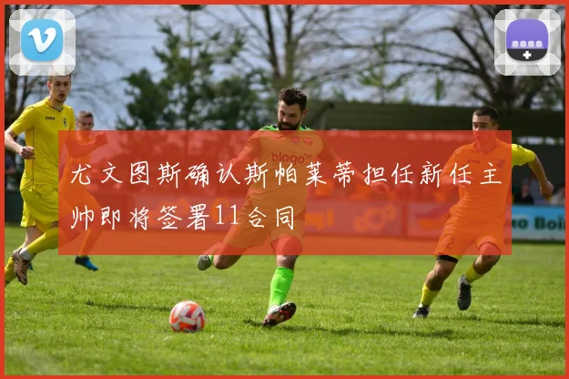 尤文图斯确认斯帕莱蒂担任新任主帅即将签署11合同