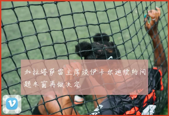 加拉塔萨雷主席谈伊卡尔迪续约问题冬窗再做决定