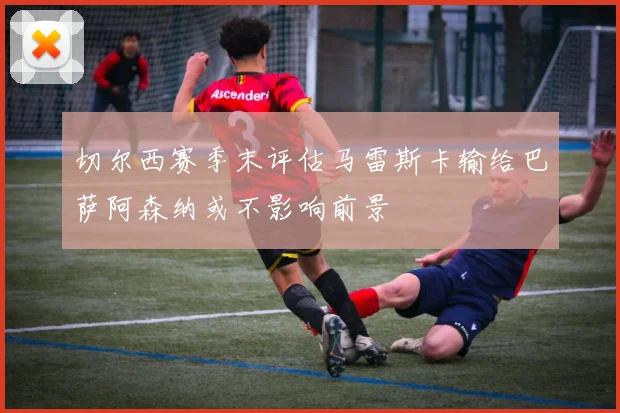 切尔西赛季末评估马雷斯卡输给巴萨阿森纳或不影响前景