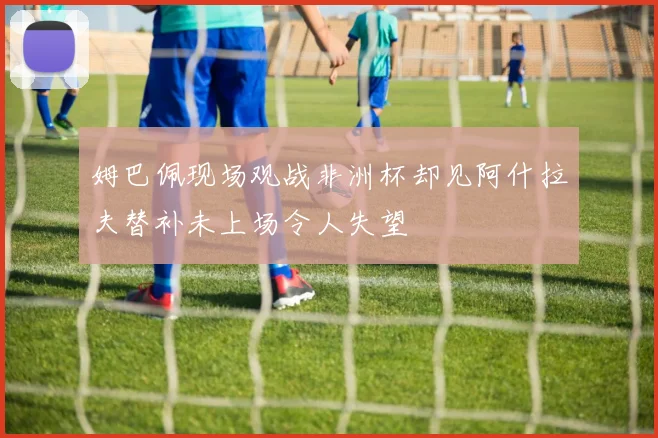 姆巴佩现场观战非洲杯却见阿什拉夫替补未上场令人失望