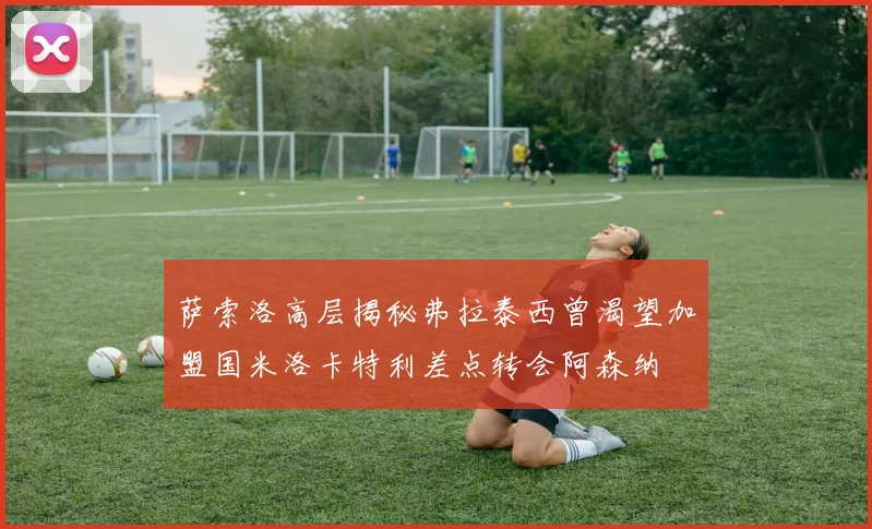 萨索洛高层揭秘弗拉泰西曾渴望加盟国米洛卡特利差点转会阿森纳
