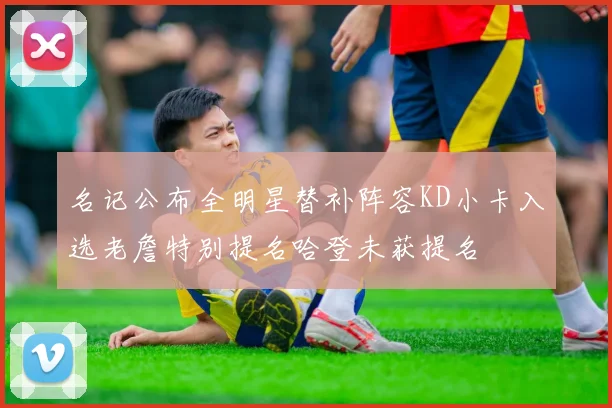 名记公布全明星替补阵容KD小卡入选老詹特别提名哈登未获提名