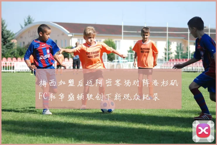 梅西加盟后迈阿密客场对阵洛杉矶FC和华盛顿联创下新观众纪录