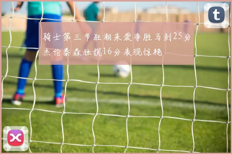 骑士第三节狂潮来袭净胜马刺25分杰伦泰森独揽16分表现惊艳