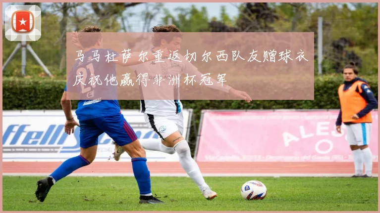 马马杜萨尔重返切尔西队友赠球衣庆祝他赢得非洲杯冠军