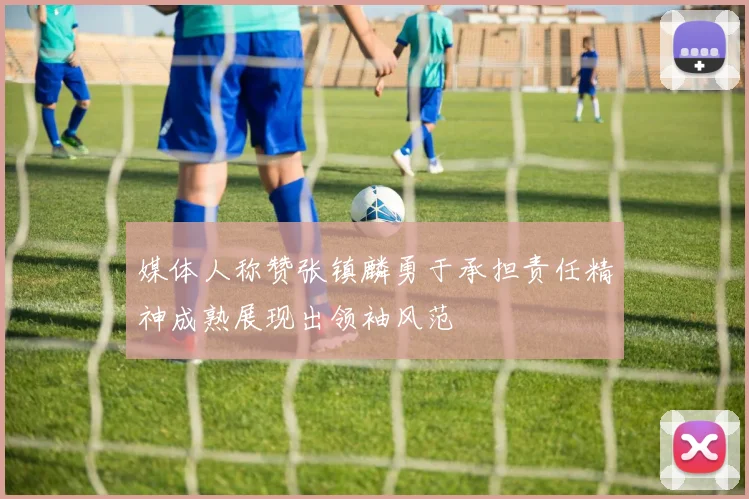 媒体人称赞张镇麟勇于承担责任精神成熟展现出领袖风范