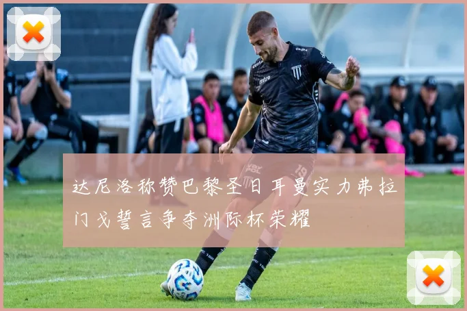 达尼洛称赞巴黎圣日耳曼实力弗拉门戈誓言争夺洲际杯荣耀