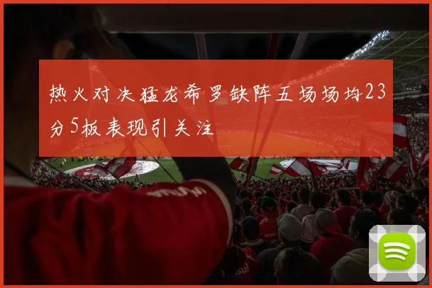 热火对决猛龙希罗缺阵五场场均23分5板表现引关注