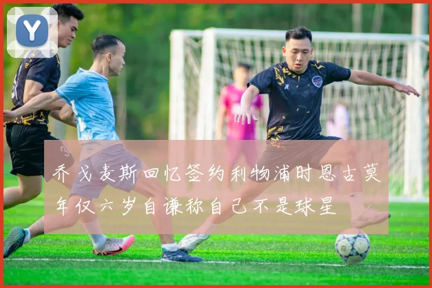 乔戈麦斯回忆签约利物浦时恩古莫年仅六岁自谦称自己不是球星